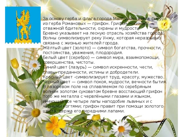 За основу герба и флага города Мантурово взята фигура из герба Романовых — грифон. Грифон — символ отважной бдительности, охраны и мудрости. Бревно указывает на лесную отрасль хозяйства города. Волны символизирует реку Унжу, которая неразрывно связана с жизнью жителей города. Жёлтый цвет (золото) — символ богатства, прочности, постоянства, уважения, плодородия. Белый цвет (серебро) — символ мира, взаимопомощи, совершенства, чистоты. Синий цвет (лазурь) — символ искренности, чести, славы, преданности, истины и добродетели. Красный цвет -символизирует труд, красоту, мужество. Чёрный цвет — символ покоя, мудрости, вечности бытия. В лазоревом поле на сплавляемом по серебряным волнам золотом суковатом бревне восстающий грифон того же металла с червлёными глазами и языком, имеющий все четыре лапы наподобие львиных и с черными когтями; грифон правит при помощи золотого шеста, держа его передними лапами. 
