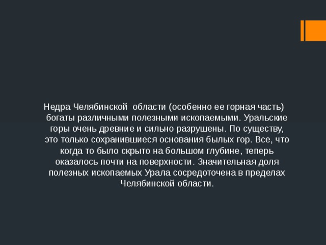 Недра Челябинской области (особенно ее горная часть) богаты различными полезными ископаемыми. Уральские горы очень древние и сильно разрушены. По существу, это только сохранившиеся основания былых гор. Все, что когда то было скрыто на большом глубине, теперь оказалось почти на поверхности. Значительная доля полезных ископаемых Урала сосредоточена в пределах Челябинской области. 
