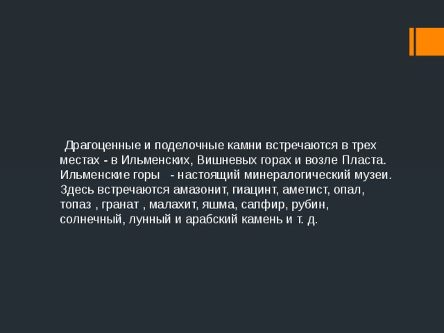  Драгоценные и поделочные камни встречаются в трех местах - в Ильменских, Вишневых горах и возле Пласта. Ильменские горы  - настоящий минералогический музеи. Здесь встречаются амазонит, гиацинт, аметист, опал, топаз , гранат , малахит, яшма, сапфир, рубин, солнечный, лунный и арабский камень и т. д.  