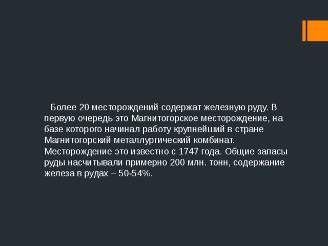  Более 20 месторождений содержат железную руду. В первую очередь это Магнитогорское месторождение, на базе которого начинал работу крупнейший в стране Магнитогорский металлургический комбинат. Месторождение это известно с 1747 года. Общие запасы руды насчитывали примерно 200 млн. тонн, содержание железа в рудах – 50-54%.  