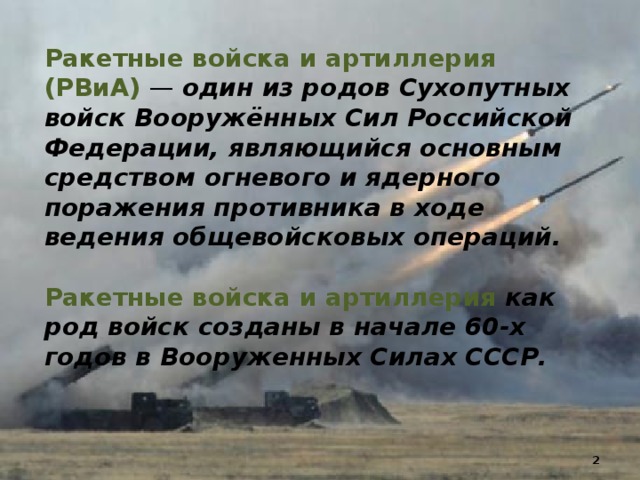 Ракетные войска и артиллерия (РВиА) — один из родов Сухопутных войск Вооружённых Сил Российской Федерации, являющийся основным средством огневого и ядерного поражения противника в ходе ведения общевойсковых операций. Ракетные войска и артиллерия как род войск созданы в начале 60-х годов в Вооруженных Силах СССР.   