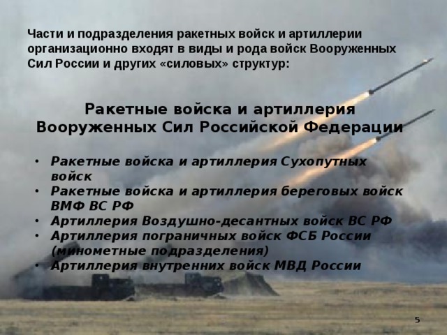 Части и подразделения ракетных войск и артиллерии организационно входят в виды и рода войск Вооруженных Сил России и других «силовых» структур: Ракетные войска и артиллерия Вооруженных Сил Российской Федерации  Ракетные войска и артиллерия Сухопутных войск Ракетные войска и артиллерия береговых войск ВМФ ВС РФ Артиллерия Воздушно-десантных войск ВС РФ Артиллерия пограничных войск ФСБ России (минометные подразделения) Артиллерия внутренних войск МВД России 5  