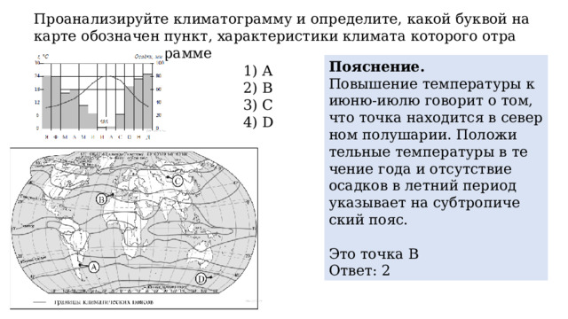 Про­ана­ли­зи­руй­те кли­ма­то­грам­му и опре­де­ли­те, какой бук­вой на карте обозна­чен пункт, ха­рак­те­ри­сти­ки кли­ма­та ко­то­ро­го от­ра­же­ны в кли­ма­то­грам­ме По­яс­не­ние. По­вы­ше­ние тем­пе­ра­ту­ры к июню-июлю го­во­рит о том, что точка на­хо­дит­ся в се­вер­ном по­лу­ша­рии. По­ло­жи­тель­ные тем­пе­ра­ту­ры в те­че­ние года и от­сут­ствие осад­ков в лет­ний пе­ри­од ука­зы­ва­ет на суб­тро­пи­че­ский пояс.   Это точка В Ответ: 2 1) A 2) B 3) C 4) D 