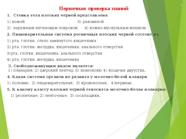 Первичная проверка знаний 1. Стенка тела плоских червей представлена 1) кожей                                            3) раковиной 2)  наружным хитиновым покровом      4) кожно-мускульным мешком 2. Пищеварительная система ресничных плоских червей состоит из 1) рта, глотки, слепо замкнутого кишечника   2) рта, глотки, желудка, кишечника, анального отверстия 3)рта, глотки, кишечника, анального отверстия   4) рта, глотки, желудка, кишечника  3. Свободноживущим видом является:  1) планария; 2) широкий лентец; 3) эхинококк; 4) кошачья двуустка. 4. Какая система органов не развита у молочно-белой планари 1) половая; 2) пищеварительная; 3) кровеносная; 4)нервная. 5. К какому классу плоских червей относится молочно-белая планария:  1) ресничные; 2) ленточные; 3) сосальщики. 