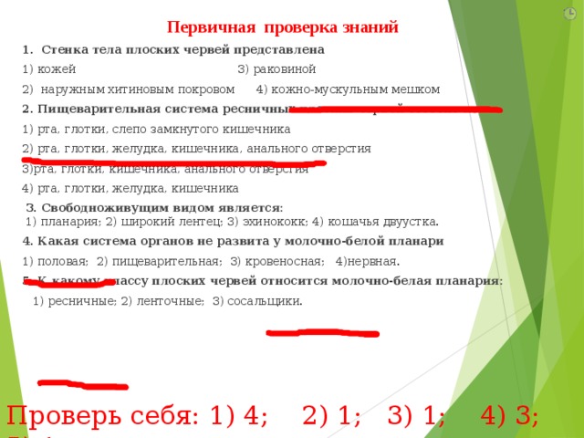 Первичная проверка знаний 1. Стенка тела плоских червей представлена 1) кожей                                            3) раковиной 2)  наружным хитиновым покровом      4) кожно-мускульным мешком 2. Пищеварительная система ресничных плоских червей состоит из 1) рта, глотки, слепо замкнутого кишечника   2) рта, глотки, желудка, кишечника, анального отверстия 3)рта, глотки, кишечника, анального отверстия   4) рта, глотки, желудка, кишечника  3. Свободноживущим видом является:  1) планария; 2) широкий лентец; 3) эхинококк; 4) кошачья двуустка. 4. Какая система органов не развита у молочно-белой планари 1) половая; 2) пищеварительная; 3) кровеносная; 4)нервная. 5. К какому классу плоских червей относится молочно-белая планария:  1) ресничные; 2) ленточные; 3) сосальщики.  Проверь себя: 1) 4; 2) 1; 3) 1; 4) 3; 5) 1   