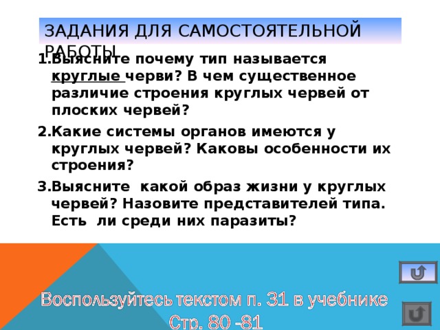 ЗАДАНИЯ ДЛЯ САМОСТОЯТЕЛЬНОЙ РАБОТЫ Выясните почему тип называется круглые черви? В чем существенное различие строения круглых червей от плоских червей? Какие системы органов имеются у круглых червей? Каковы особенности их строения? Выясните какой образ жизни у круглых червей? Назовите представителей типа. Есть ли среди них паразиты? 