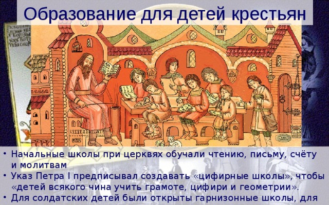 Образование для детей крестьян Начальные школы при церквях обучали чтению, письму, счёту и молитвам Указ Петра I предписывал создавать «цифирные школы», чтобы «детей всякого чина учить грамоте, цифири и геометрии». Для солдатских детей были открыты гарнизонные школы, для подготовки священников создана сеть духовных школ. 
