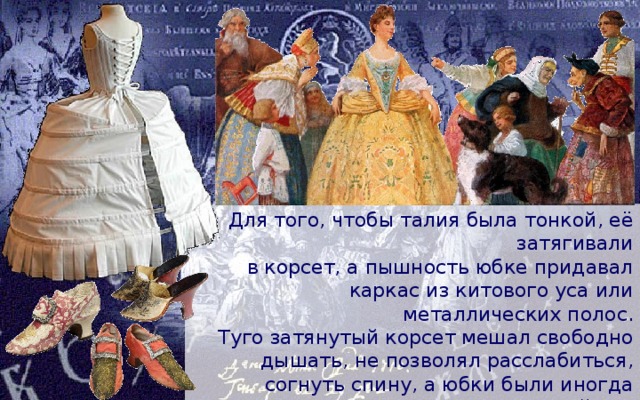 Для того, чтобы талия была тонкой, её затягивали  в корсет, а пышность юбке придавал каркас из китового уса или металлических полос. Туго затянутый корсет мешал свободно дышать, не позволял расслабиться, согнуть спину, а юбки были иногда такими широкими, что мешали пройти в дверь. Ходьба в остроносых туфельках на довольно высоком изогнутом каблуке тоже давалась нелегко. 