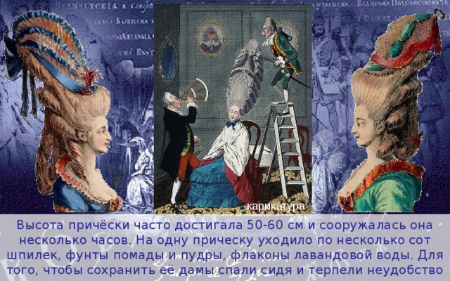 карикатура Высота причёски часто достигала 50-60 см и сооружалась она несколько часов. На одну прическу уходило по несколько сот шпилек, фунты помады и пудры, флаконы лавандовой воды. Для того, чтобы сохранить её дамы спали сидя и терпели неудобство при поездке в карете. 