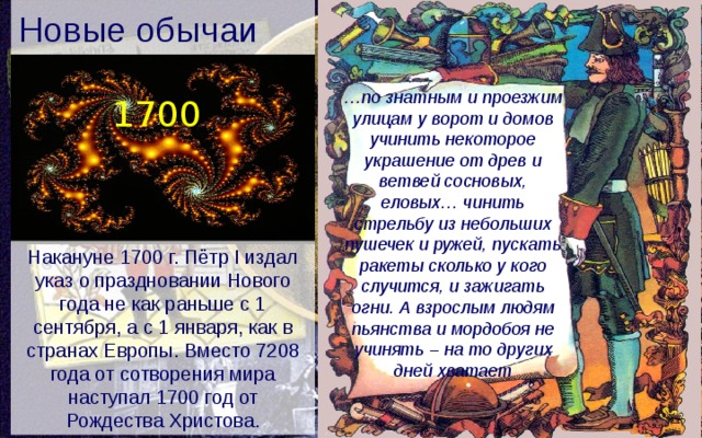 Новые обычаи … по знатным и проезжим улицам у ворот и домов учинить некоторое украшение от древ и ветвей сосновых, еловых… чинить стрельбу из небольших пушечек и ружей, пускать ракеты сколько у кого случится, и зажигать огни. А взрослым людям пьянства и мордобоя не учинять – на то других дней хватает 1700 Накануне 1700 г. Пётр I издал указ о праздновании Нового года не как раньше с 1 сентября, а с 1 января, как в странах Европы. Вместо 7208 года от сотворения мира наступал 1700 год от Рождества Христова. 