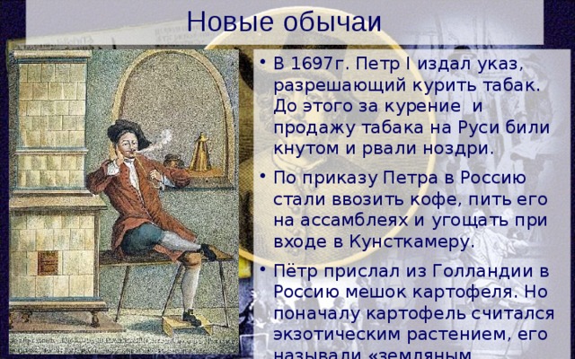 Новые обычаи В 1697г. Петр I издал указ, разрешающий курить табак. До этого за курение и продажу табака на Руси били кнутом и рвали ноздри. По приказу Петра в Россию стали ввозить кофе, пить его на ассамблеях и угощать при входе в Кунсткамеру. Пётр прислал из Голландии в Россию мешок картофеля. Но поначалу картофель считался экзотическим растением, его называли «земляным яблоком» и при еде посыпали сахаром. 