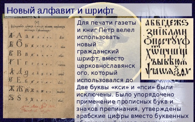 Новый алфавит и шрифт Для печати газеты и книг Пётр велел использовать новый гражданский шрифт, вместо церковнославянского, который использовался до тех пор. Две буквы «кси» и «пси» были исключены. Было упорядочено применение прописных букв и знаков препинания, утверждены арабские цифры вместо буквенных обозначений чисел, узаконена буква Э. 