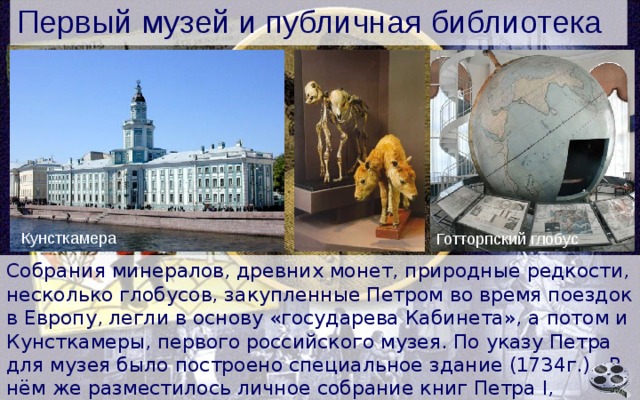 Первый музей и публичная библиотека Кунсткамера Готторпский глобус Собрания минералов, древних монет, природные редкости, несколько глобусов, закупленные Петром во время поездок в Европу, легли в основу «государева Кабинета», а потом и Кунсткамеры, первого российского музея. По указу Петра для музея было построено специальное здание (1734г.) . В нём же разместилось личное собрание книг Петра I, впоследствии - первая русская публичная библиотека. 