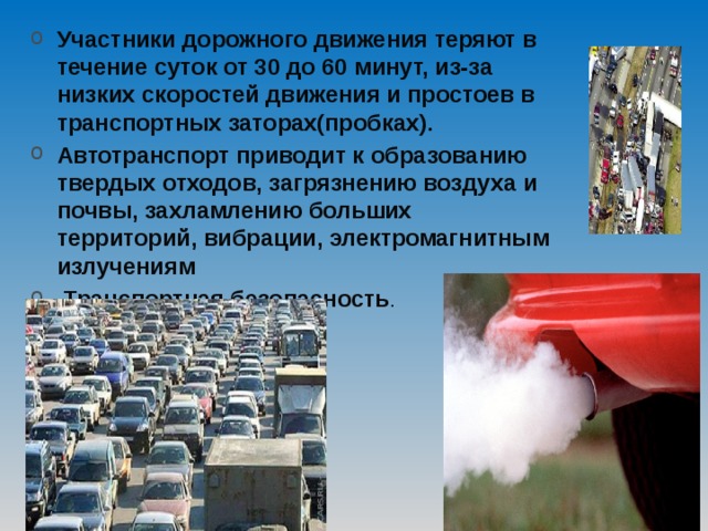 Участники дорожного движения теряют в течение суток от 30 до 60 минут, из-за низких скоростей движения и простоев в транспортных заторах(пробках). Автотранспорт приводит к образованию твердых отходов, загрязнению воздуха и почвы, захламлению больших территорий, вибрации, электромагнитным излучениям  Транспортная безопасность . 
