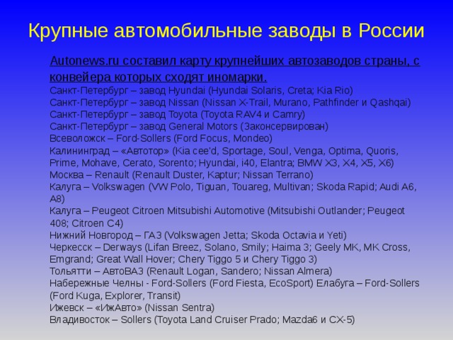 Крупные автомобильные заводы в России  Autonews.ru составил карту крупнейших автозаводов страны, с конвейера которых сходят иномарки.  Санкт-Петербург – завод Hyundai (Hyundai Solaris, Creta; Kia Rio)  Санкт-Петербург – завод Nissan (Nissan X-Trail, Murano, Pathfinder и Qashqai)  Санкт-Петербург – завод Toyota (Toyota RAV4 и Camry)  Санкт-Петербург – завод General Motors (Законсервирован)  Всеволожск – Ford-Sollers (Ford Focus, Mondeo)  Калининград – «Автотор» (Kia cee'd, Sportage, Soul, Venga, Optima, Quoris, Prime, Mohave, Cerato, Sorento; Hyundai, i40, Elantra; BMW X3, X4, X5, X6)  Москва – Renault (Renault Duster, Kaptur; Nissan Terrano)  Калуга – Volkswagen (VW Polo, Tiguan, Touareg, Multivan; Skoda Rapid; Audi A6, A8)  Калуга – Peugeot Citroen Mitsubishi Automotive (Mitsubishi Outlander; Peugeot 408; Citroen C4)  Нижний Новгород – ГАЗ (Volkswagen Jetta; Skoda Octavia и Yeti)  Черкесск – Derways (Lifan Breez, Solano, Smily; Haima 3; Geely MK, MK Cross, Emgrand; Great Wall Hover; Chery Tiggo 5 и Chery Tiggo 3)  Тольятти – АвтоВАЗ (Renault Logan, Sandero; Nissan Almera)  Набережные Челны - Ford-Sollers (Ford Fiesta, EcoSport) Елабуга – Ford-Sollers (Ford Kuga, Explorer, Transit)  Ижевск – «ИжАвто» (Nissan Sentra)  Владивосток – Sollers (Toyota Land Cruiser Prado; Mazda6 и CX-5)      