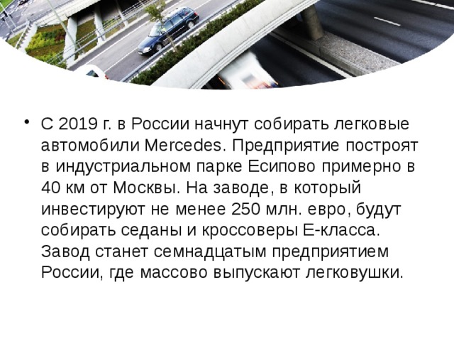 C 2019 г. в России начнут собирать легковые автомобили Mercedes. Предприятие построят в индустриальном парке Есипово примерно в 40 км от Москвы. На заводе, в который инвестируют не менее 250 млн. евро, будут собирать седаны и кроссоверы Е-класса. Завод станет семнадцатым предприятием России, где массово выпускают легковушки.   