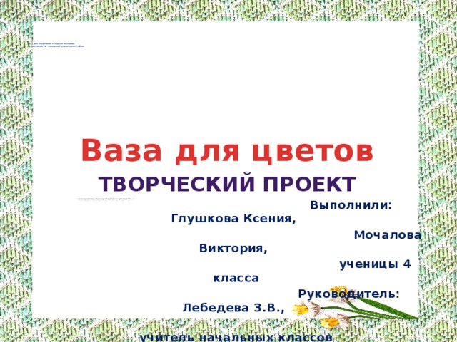      МУ «Отдел образования и по делам молодёжи»  администрации МО «Оршанский муниципальный район»         Ваза для цветов творческий проект  Выполнили: Глушкова Ксения,  Мочалова Виктория,  ученицы 4 класса  Руководитель: Лебедева З.В.,  учитель начальных классов  