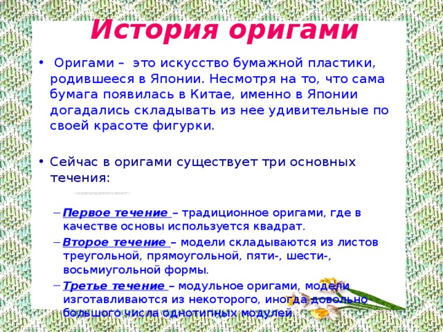  История оригами   Оригами –  это искусство бумажной пластики, родившееся в Японии. Несмотря на то, что сама бумага появилась в Китае, именно в Японии догадались складывать из нее удивительные по своей красоте фигурки. Сейчас в оригами существует три основных течения: Первое течение –  традиционное оригами, где в качестве основы используется квадрат. Второе течение –  модели складываются из листов треугольной, прямоугольной, пяти-, шести-, восьмиугольной формы. Третье течение  – модульное оригами, модели изготавливаются из некоторого, иногда довольно большого числа однотипных модулей. Первое течение –  традиционное оригами, где в качестве основы используется квадрат. Второе течение –  модели складываются из листов треугольной, прямоугольной, пяти-, шести-, восьмиугольной формы. Третье течение  – модульное оригами, модели изготавливаются из некоторого, иногда довольно большого числа однотипных модулей. 