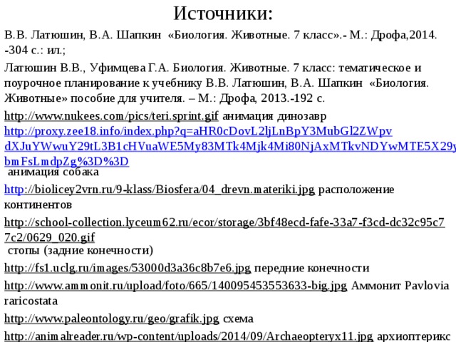 Источники: В.В. Латюшин, В.А. Шапкин «Биология. Животные. 7 класс».- М.: Дрофа,2014. -304 с.: ил.; Латюшин В.В., Уфимцева Г.А. Биология. Животные. 7 класс: тематическое и поурочное планирование к учебнику В.В. Латюшин, В.А. Шапкин «Биология. Животные» пособие для учителя. – М.: Дрофа, 2013.-192 с. http://www.nukees.com/pics/teri.sprint.gif анимация динозавр http://proxy.zee18.info/index.php?q=aHR0cDovL2ljLnBpY3MubGl2ZWpvdXJuYWwuY29tL3B1cHVuaWE5My83MTk4Mjk4Mi80NjAxMTkvNDYwMTE5X29yaWdpbmFsLmdpZg%3D%3D анимация собака http ://biolicey2vrn.ru/9-klass/Biosfera/04_drevn.materiki.jpg расположение континентов http://school-collection.lyceum62.ru/ecor/storage/3bf48ecd-fafe-33a7-f3cd-dc32c95c77c2/0629_020.gif стопы (задние конечности) http://fs1.uclg.ru/images/53000d3a36c8b7e6.jpg передние конечности http://www.ammonit.ru/upload/foto/665/140095453553633-big.jpg Аммонит Pavlovia raricostata http://www.paleontology.ru/geo/grafik.jpg схема http://animalreader.ru/wp-content/uploads/2014/09/Archaeopteryx11.jpg архиоптерикс http://animalreader.ru/wp-content/uploads/2014/09/Archaeopteryx3.jpg архиоптерикс 