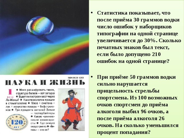 Статистика показывает, что после приёма 30 граммов водки число ошибок у наборщиков типографии на одной странице увеличивается до 30%. Сколько печатных знаков был текст, если было допущено 210 ошибок на одной странице?  При приёме 50 граммов водки сильно нарушается прицельность стрельбы спортсмена. Из 100 возможных очков спортсмен до приёма алкоголя выбил 96 очков, а после приёма алкоголя 26 очков. На сколько уменьшился процент попадания? 