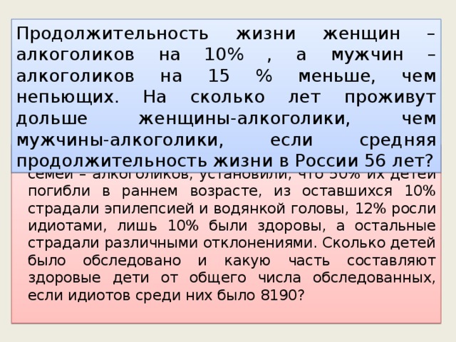 Продолжительность жизни женщин – алкоголиков на 10% , а мужчин – алкоголиков на 15 % меньше, чем непьющих. На сколько лет проживут дольше женщины-алкоголики, чем мужчины-алкоголики, если средняя продолжительность жизни в России 56 лет?  В конце прошлого века врачи, изучая потомство семей – алкоголиков, установили, что 50% их детей погибли в раннем возрасте, из оставшихся 10% страдали эпилепсией и водянкой головы, 12% росли идиотами, лишь 10% были здоровы, а остальные страдали различными отклонениями. Сколько детей было обследовано и какую часть составляют здоровые дети от общего числа обследованных, если идиотов среди них было 8190? 