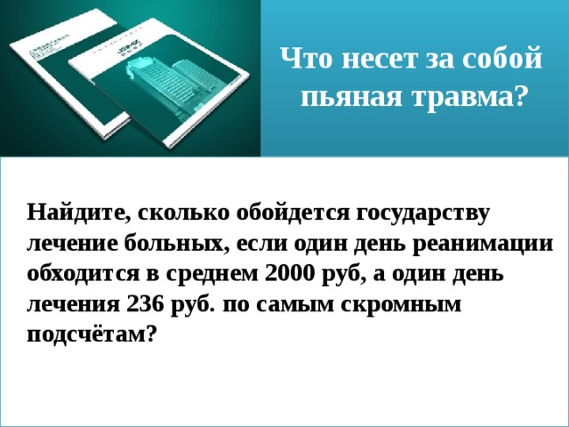  Что несет за собой  пьяная травма?    Найдите, сколько обойдется государству лечение больных, если один день реанимации обходится в среднем 2000 руб, а один день лечения 236 руб. по самым скромным подсчётам? 