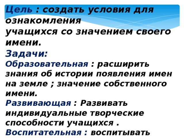 Цель : создать условия для ознакомления учащихся со значением своего имени. Задачи: Образовательная : расширить знания об истории появления имен на земле ; значение собственного имени. Развивающая :  Развивать индивидуальные творческие способности учащихся . Воспитательная : воспитывать уважительное отношение к имени человека и осознание важности имени в личности человека. 