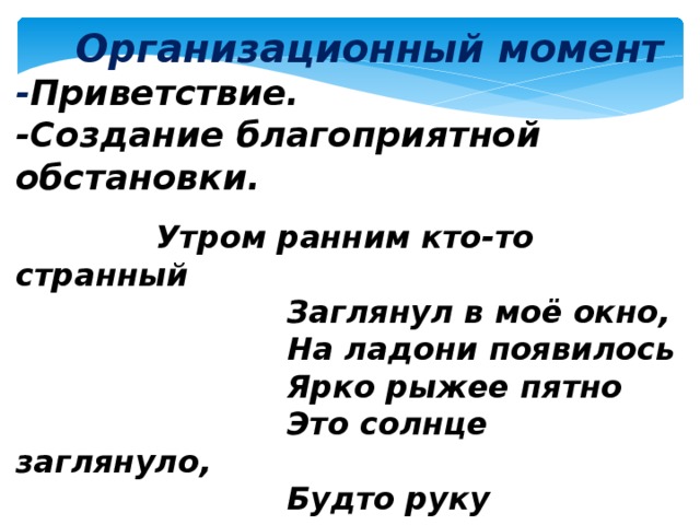  Организационный момент - Приветствие. -Создание благоприятной обстановки.  Утром ранним кто-то странный  Заглянул в моё окно,  На ладони появилось  Ярко рыжее пятно  Это солнце заглянуло,  Будто руку протянуло,  Тонкий лучик золотой.  И как с первым лучшим другом,  Поздоровалось со мной! 