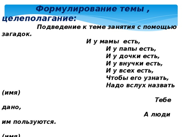  Формулирование темы , целеполагание:  Подведение к теме занятия с помощью загадок.  И у мамы есть,  И у папы есть,  И у дочки есть,  И у внучки есть,  И у всех есть,  Чтобы его узнать,  Надо вслух назвать (имя)  Тебе дано,  А люди им пользуются.  (имя)  - Ребята, отгадав загадки, как вы думаете какая тема сегодняшнего классного часа? -Какую цель вы ставите перед собой? -Что бы вы хотели узнать на нашем занятии?    