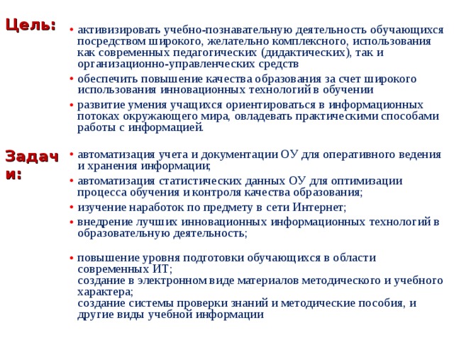  Цель: Задачи: активизировать учебно-познавательную деятельность обучающихся посредством широкого, желательно комплексного, использования как современных педагогических (дидактических), так и организационно-управленческих средств обеспечить повышение качества образования за счет широкого использования инновационных технологий в обучении развитие умения учащихся ориентироваться в информационных потоках окружающего мира, овладевать практическими способами работы с информацией. автоматизация учета и документации ОУ для оперативного ведения и хранения информации; автоматизация статистических данных ОУ для оптимизации процесса обучения и контроля качества образования; изучение наработок по предмету в сети Интернет; внедрение лучших инновационных информационных технологий в образовательную деятельность; повышение уровня подготовки обучающихся в области современных ИТ;  создание в электронном виде материалов методического и учебного характера;  создание системы проверки знаний и методические пособия, и другие виды учебной информации 