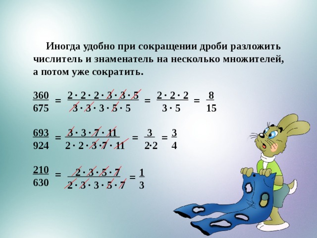  Иногда удобно при сокращении дроби разложить числитель и знаменатель на несколько множителей, а потом уже сократить.  3  8 2 ∙ 2 ∙ 2 2 ∙ 2 ∙ 2 ∙ 3 ∙ 3 ∙ 5 360  3 ∙ 3 ∙ 3 ∙ 5 ∙ 5 15  3 ∙ 5 675 = = = 693  3 3  3 ∙ 3 ∙ 7 ∙ 11 2∙2 4 924 2 ∙ 2 ∙ 3 ∙7 ∙ 11 = = = 210 630  2 ∙ 3 ∙ 5 ∙ 7 1 2 ∙ 3 ∙ 3 ∙ 5 ∙ 7 3 = = 