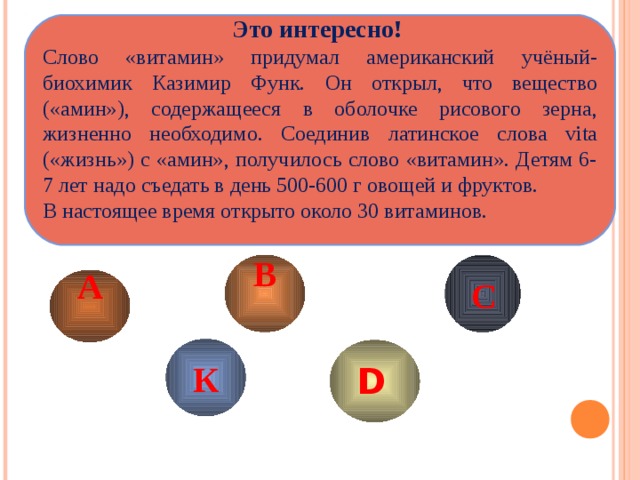 Это интересно! Слово «витамин» придумал американский учёный-биохимик Казимир Функ. Он открыл, что вещество («амин»), содержащееся в оболочке рисового зерна, жизненно необходимо. Соединив латинское слова vita ( «жизнь») с «амин», получилось слово «витамин». Детям 6-7 лет надо съедать в день 500-600 г овощей и фруктов. В настоящее время открыто около 30 витаминов. В  А  С К D