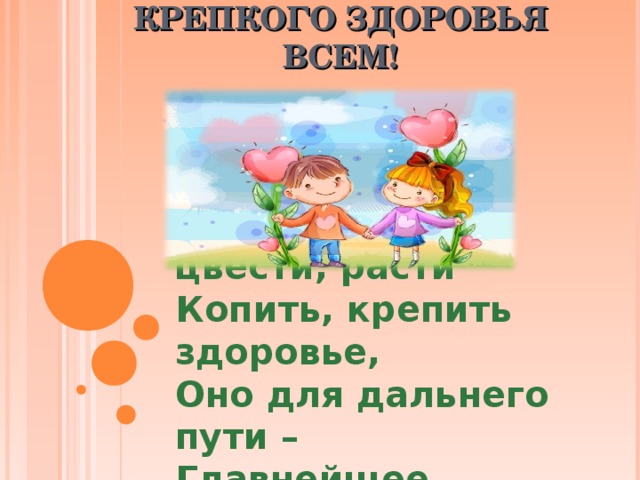 КРЕПКОГО ЗДОРОВЬЯ ВСЕМ! Желаюем вам цвести, расти Копить, крепить здоровье, Оно для дальнего пути – Главнейшее условие.