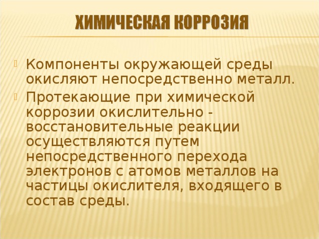 Компоненты окружающей среды окисляют непосредственно металл. Протекающие при химической коррозии окислительно - восстановительные реакции осуществляются путем непосредственного перехода электронов с атомов металлов на частицы окислителя, входящего в состав среды.  