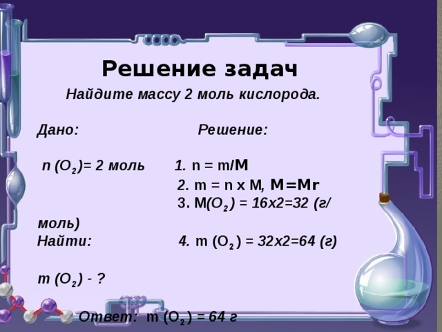Решение задач  Найдите массу 2 моль кислорода.  Дано: Решение:   n (О 2 )= 2 моль 1. n = m/ М   2. m = n х М , М=Мr   3. М (О 2 ) = 16х2=32 (г/ моль) Найти: 4. m (О 2 ) = 32х2=64 (г)  m (О 2 ) - ?   Ответ: m (О 2 ) = 64 г   