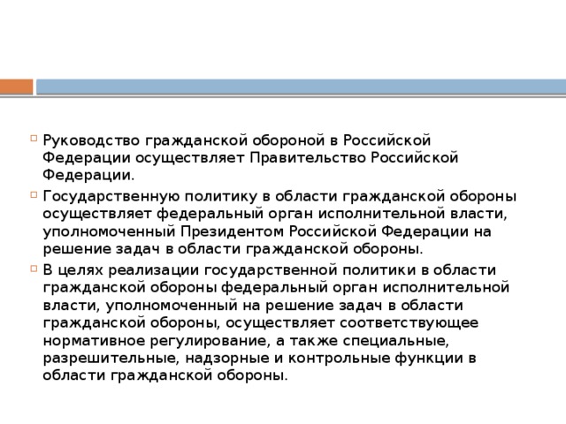 Руководство гражданской обороной в Российской Федерации осуществляет Правительство Российской Федерации. Государственную политику в области гражданской обороны осуществляет федеральный орган исполнительной власти, уполномоченный Президентом Российской Федерации на решение задач в области гражданской обороны. В целях реализации государственной политики в области гражданской обороны федеральный орган исполнительной власти, уполномоченный на решение задач в области гражданской обороны, осуществляет соответствующее нормативное регулирование, а также специальные, разрешительные, надзорные и контрольные функции в области гражданской обороны. 