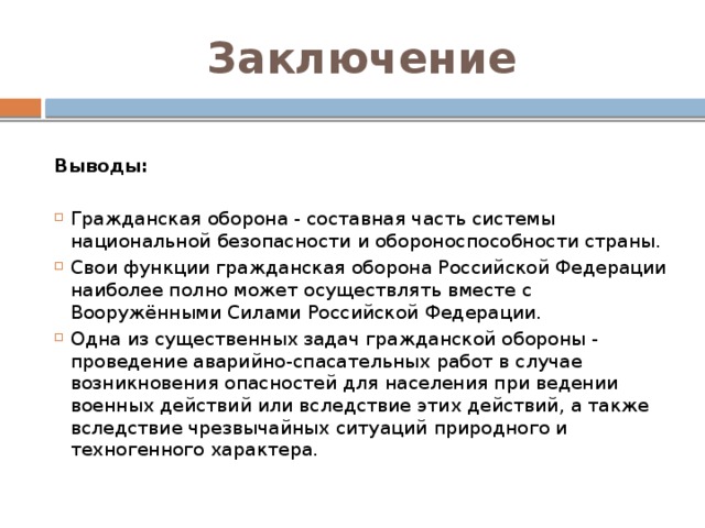 Заключение  Выводы: Гражданская оборона - составная часть системы национальной безопасности и обороноспособности страны. Свои функции гражданская оборона Российской Федерации наиболее полно может осуществлять вместе с Вооружёнными Силами Российской Федерации. Одна из существенных задач гражданской обороны - проведение аварийно-спасательных работ в случае возникновения опасностей для населения при ведении военных действий или вследствие этих действий, а также вследствие чрезвычайных ситуаций природного и техногенного характера. 