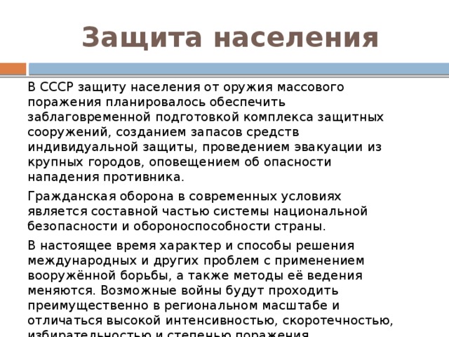 Защита населения В СССР защиту населения от оружия массового поражения планировалось обеспечить заблаговременной подготовкой комплекса защитных сооружений, созданием запасов средств индивидуальной защиты, проведением эвакуации из крупных городов, оповещением об опасности нападения противника. Гражданская оборона в современных условиях является составной частью системы национальной безопасности и обороноспособности страны. В настоящее время характер и способы решения международных и других проблем с применением вооружённой борьбы, а также методы её ведения меняются. Возможные войны будут проходить преимущественно в региональном масштабе и отличаться высокой интенсивностью, скоротечностью, избирательностью и степенью поражения высокоточными средствами. Усиливаются угрозы возникновения чрезвычайных ситуаций природного и техногенного характера. 