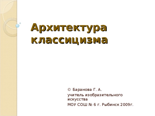 Архитектура  классицизма © Баранова Г. А. учитель изобразительного искусства МОУ СОШ № 6 г. Рыбинск 2009г. 