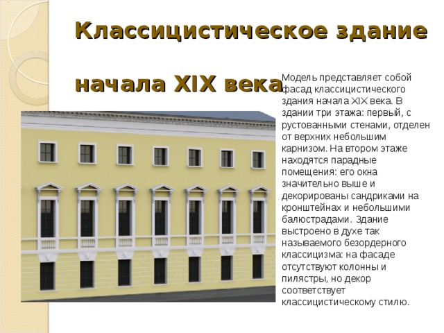 Классицистическое здание  начала XIX века Модель представляет собой фасад классицистического здания начала XIX века. В здании три этажа: первый, с рустованными стенами, отделен от верхних небольшим карнизом. На втором этаже находятся парадные помещения: его окна значительно выше и декорированы сандриками на кронштейнах и небольшими балюстрадами. Здание выстроено в духе так называемого безордерного классицизма: на фасаде отсутствуют колонны и пилястры, но декор соответствует классицистическому стилю. 