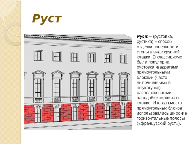 Руст Руст – (рустовка, рустика) – способ отделки поверхности стены в виде крупной кладки. В классицизме была популярна рустовка квадратами: прямоугольными блоками (часто выполненными в штукатурке), расположенными наподобие кирпича в кладке. Иногда вместо прямоугольных блоков использовались широкие горизонтальные полосы («французский руст»). 