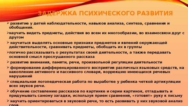 ЗАДЕРЖКА ПСИХИЧЕСКОГО РАЗВИТИЯ    развитие у детей наблюдательности, навыков анализа, синтеза, сравнения и обобщения. научить видеть предметы, действия во всем их многообразии, во взаимосвязи друг с другом  научиться выделять основные признаки предметов и явлений окружающей действительности, сравнивать предметы, обобщать их в группы логично рассказывать о результатах своей деятельности, а также передавать основной смысл прослушанного рассказа  развитие внимания, памяти, речи, произвольной регуляции деятельности  формирование дифференцированного восприятия различных языковых средств, на накопление активного и пассивного словаря, коррекцию имеющихся речевых нарушений  специальная логопедическая работа по выработке у ребенка четкой артикуляции всех звуков речи.  обучение составлению рассказов по картинке и серии картинок, отгадывать и придумывать самому загадки, используя прием сравнения, «готовят» руку к письму  научить ориентироваться в звуковой речи, то есть развивать у них звуковой анализ слов. 