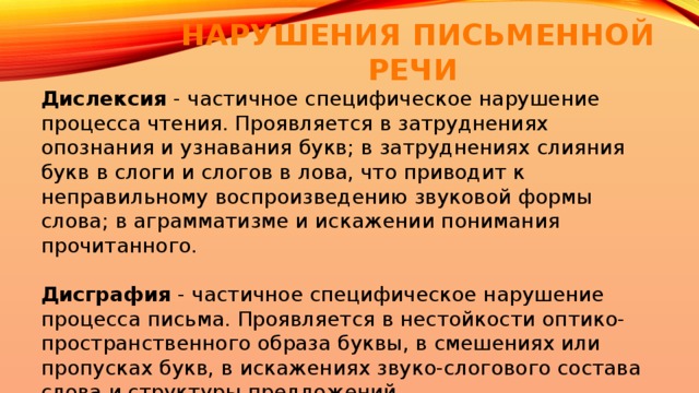 НАРУШЕНИЯ ПИСЬМЕННОЙ РЕЧИ Дислексия - частичное специфическое нарушение процесса чтения. Проявляется в затруднениях опознания и узнавания букв; в затруднениях слияния букв в слоги и слогов в лова, что приводит к неправильному воспроизведению звуковой формы слова; в аграмматизме и искажении понимания прочитанного.   Дисграфия - частичное специфическое нарушение процесса письма. Проявляется в нестойкости оптико-пространственного образа буквы, в смешениях или пропусках букв, в искажениях звуко-слогового состава слова и структуры предложений. 