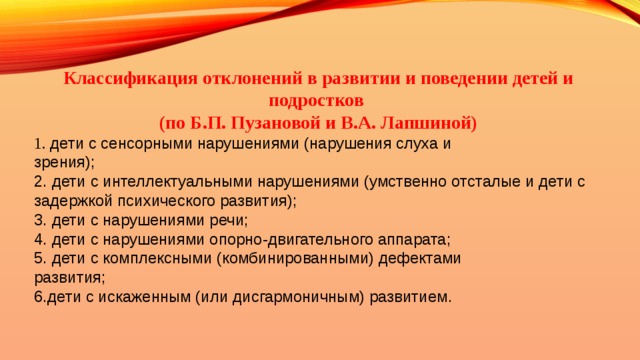 Классификация отклонений в развитии и поведении детей и подростков (по Б.П. Пузановой и В.А. Лапшиной)  дети с сенсорными нарушениями (нарушения слуха и  зрения);  дети с интеллектуальными нарушениями (умственно отсталые и дети с задержкой психического развития);  дети с нарушениями речи;  дети с нарушениями опорно-двигательного аппарата;  дети с комплексными (комбинированными) дефектами  развития; дети с искаженным (или дисгармоничным) развитием. 