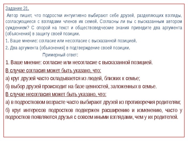 Задание 31.   Автор пишет, что подростки интуитивно выбирают себе друзей, разделяющих взгляды, согласующиеся с взглядами членов их семей. Согласны ли вы с высказанным автором суждением? С опорой на текст и обществоведческие знания приведите два аргумента (объяснения) в защиту своей позиции. 1. Ваше мнение: согласие или несогласие с высказанной позицией. 2. Два аргумента (объяснения) в подтверждение своей позиции.  Примерный ответ: 1. Ваше мнение: согласие или несогласие с высказанной позицией. В случае согласия может быть указано, что: а) круг друзей часто складывается из людей, близких к семье; б) выбор друзей происходит на базе ценностей, заложенных в семье. В случае несогласия может быть указано, что: а) в подростковом возрасте часто выбирают друзей из противоречия родителям; б) круг интересов подростков подвержен расширению и изменению, часто у подростков появляются друзья с совсем иными взглядами, чем у их родителей.   