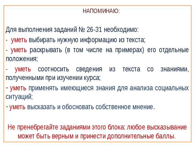  НАПОМИНАЮ: Для выполнения заданий № 26-31 необходимо: - уметь выбирать нужную информацию из текста; - уметь раскрывать (в том числе на примерах) его отдельные положения; - уметь соотносить сведения из текста со знаниями, полученными при изучении курса;  уметь  применять имеющиеся знания для анализа социальных ситуаций;  уметь высказать и обосновать собственное мнение. Не пренебрегайте заданиями этого блока: любое высказывание может быть верным и принести дополнительные баллы. 