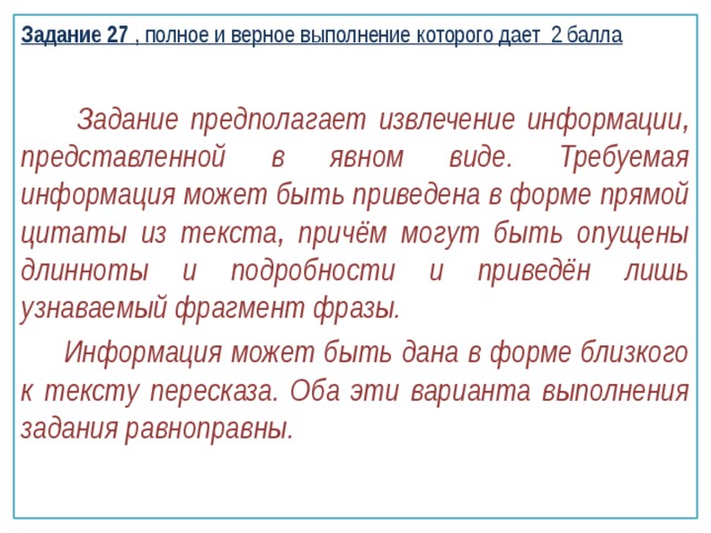 Задание 27 , полное и верное выполнение которого дает 2 балла  Задание предполагает извлечение информации, представленной в явном виде. Требуемая информация может быть приведена в форме прямой цитаты из текста, причём могут быть опущены длинноты и подробности и приведён лишь узнаваемый фрагмент фразы.  Информация может быть дана в форме близкого к тексту пересказа. Оба эти варианта выполнения задания равноправны. 