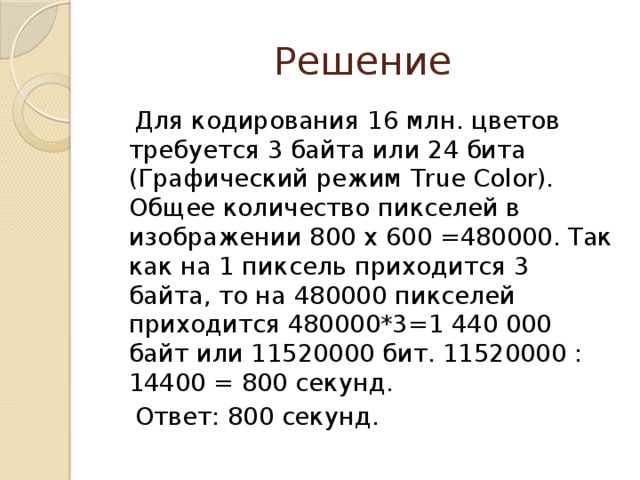 Решение  Для кодирования 16 млн. цветов требуется 3 байта или 24 бита (Графический режим True Color). Общее количество пикселей в изображении 800 х 600 =480000. Так как на 1 пиксель приходится 3 байта, то на 480000 пикселей приходится 480000*3=1 440 000 байт или 11520000 бит. 11520000 : 14400 = 800 секунд.  Ответ: 800 секунд. 