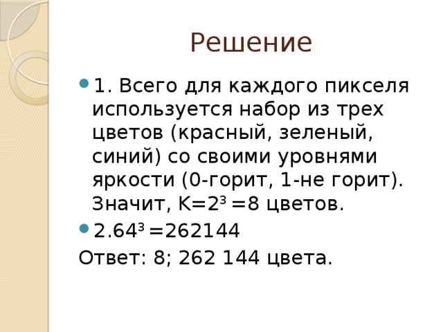 Решение 1. Всего для каждого пикселя используется набор из трех цветов (красный, зеленый, синий) со своими уровнями яркости (0-горит, 1-не горит). Значит, K=2 3 =8 цветов. 2.64 3 =262144 Ответ: 8; 262 144 цвета. 