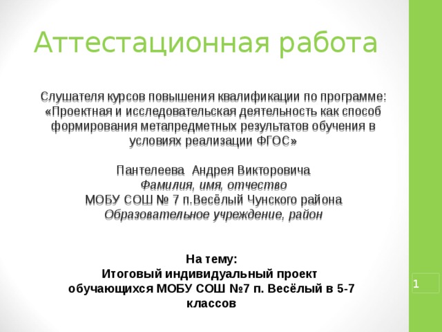 Аттестационная работа Слушателя курсов повышения квалификации по программе: «Проектная и исследовательская деятельность как способ формирования метапредметных результатов обучения в условиях реализации ФГОС» Пантелеева Андрея Викторовича Фамилия, имя, отчество МОБУ СОШ № 7 п.Весёлый Чунского района Образовательное учреждение, район На тему: Итоговый индивидуальный проект обучающихся МОБУ СОШ №7 п. Весёлый в 5-7 классов   